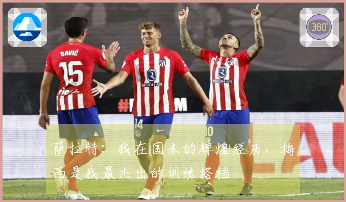 萨拉特：我在国米的辉煌经历，梅西是我最杰出的训练搭档