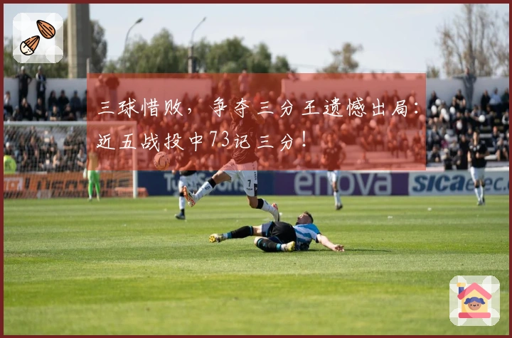 三球惜败，争夺三分王遗憾出局：近五战投中73记三分！