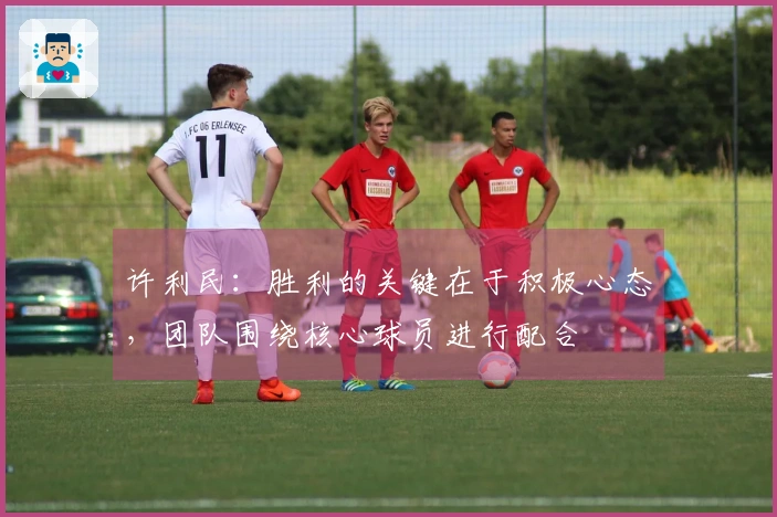 许利民：胜利的关键在于积极心态，团队围绕核心球员进行配合