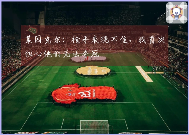 莱因克尔：枪手表现不佳，我首次担心他们无法夺冠