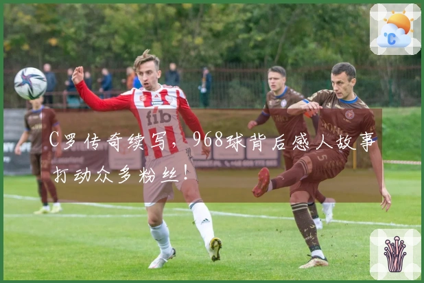 C罗传奇续写，968球背后感人故事打动众多粉丝！