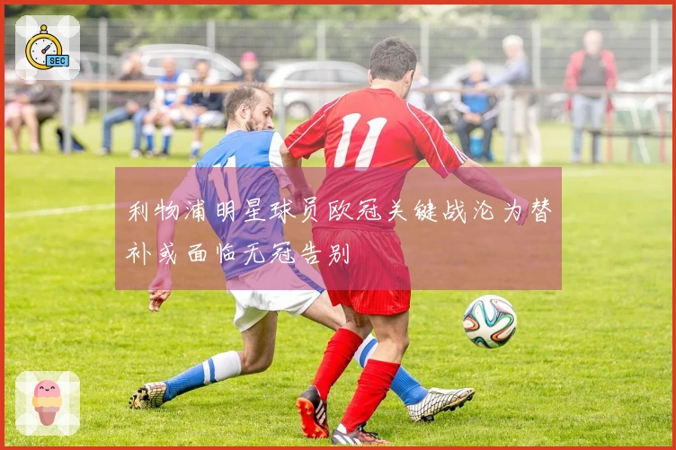 利物浦明星球员欧冠关键战沦为替补或面临无冠告别