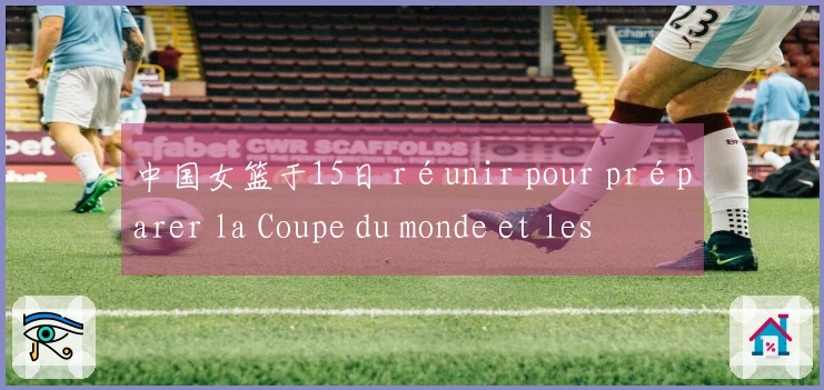 中国女篮于15日 réunir pour préparer la Coupe du monde et les Jeux asiatiques, avec le retour de Li Yue Ru