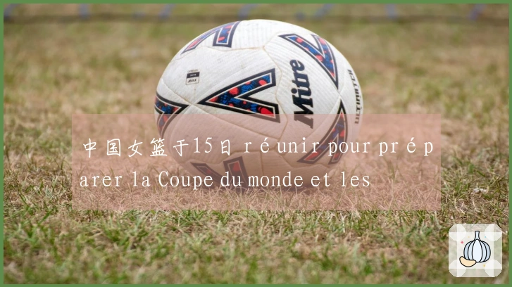 中国女篮于15日 réunir pour préparer la Coupe du monde et les Jeux asiatiques, avec le retour de Li Yue Ru