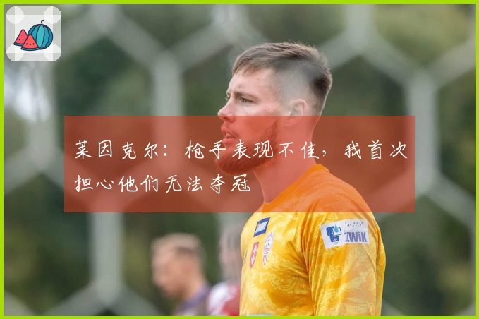 莱因克尔：枪手表现不佳，我首次担心他们无法夺冠