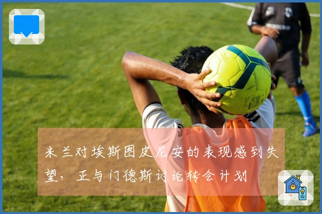 米兰对埃斯图皮尼安的表现感到失望，正与门德斯讨论转会计划