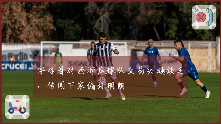 字母哥对西海岸球队交易兴趣缺乏，传闻下家偏好明朗