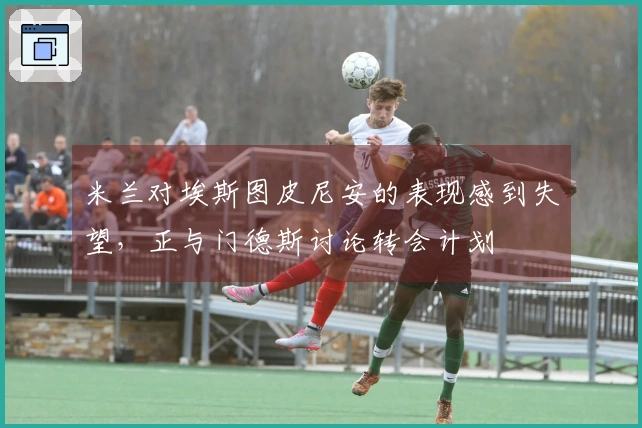 米兰对埃斯图皮尼安的表现感到失望，正与门德斯讨论转会计划