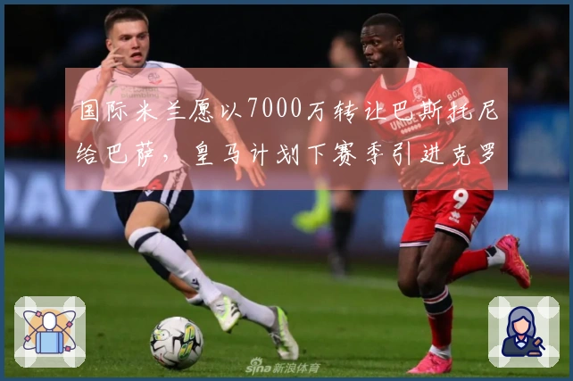 国际米兰愿以7000万转让巴斯托尼给巴萨，皇马计划下赛季引进克罗斯