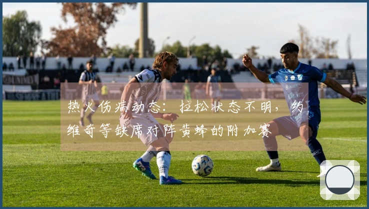 热火伤病动态：拉松状态不明，约维奇等缺席对阵黄蜂的附加赛
