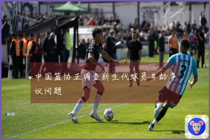 中国篮协正调查新生代球员年龄争议问题