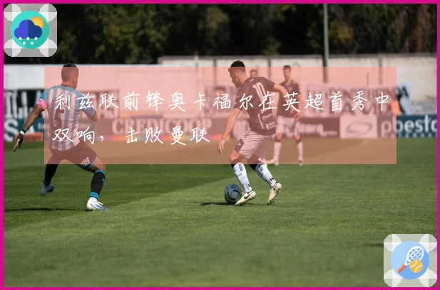 利兹联前锋奥卡福尔在英超首秀中双响，击败曼联